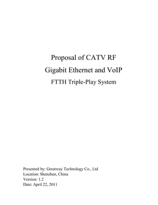 Proposal of CATV RF
            Gigabit Ethernet and VoIP
               FTTH Triple-Play System




Presented by: Greatway Technology Co., Ltd
Location: Shenzhen, China
Version: 1.2
Date: April 22, 2011
 