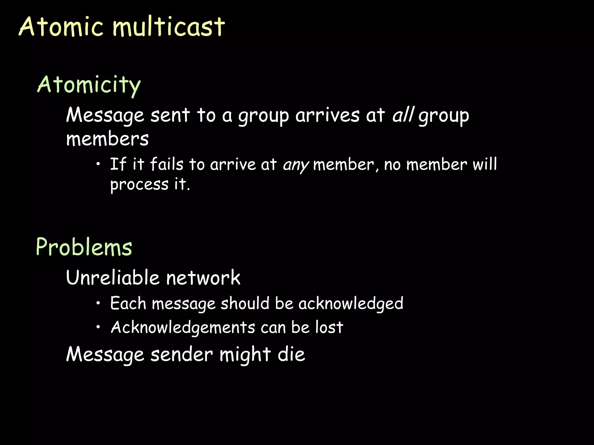 Atomic multicast Atomicity Message sent to a group arrives at  all  group members If it fails to arrive at  any  member, no member will process it. Problems Unreliable network Each message should be acknowledged Acknowledgements can be lost Message sender might die 