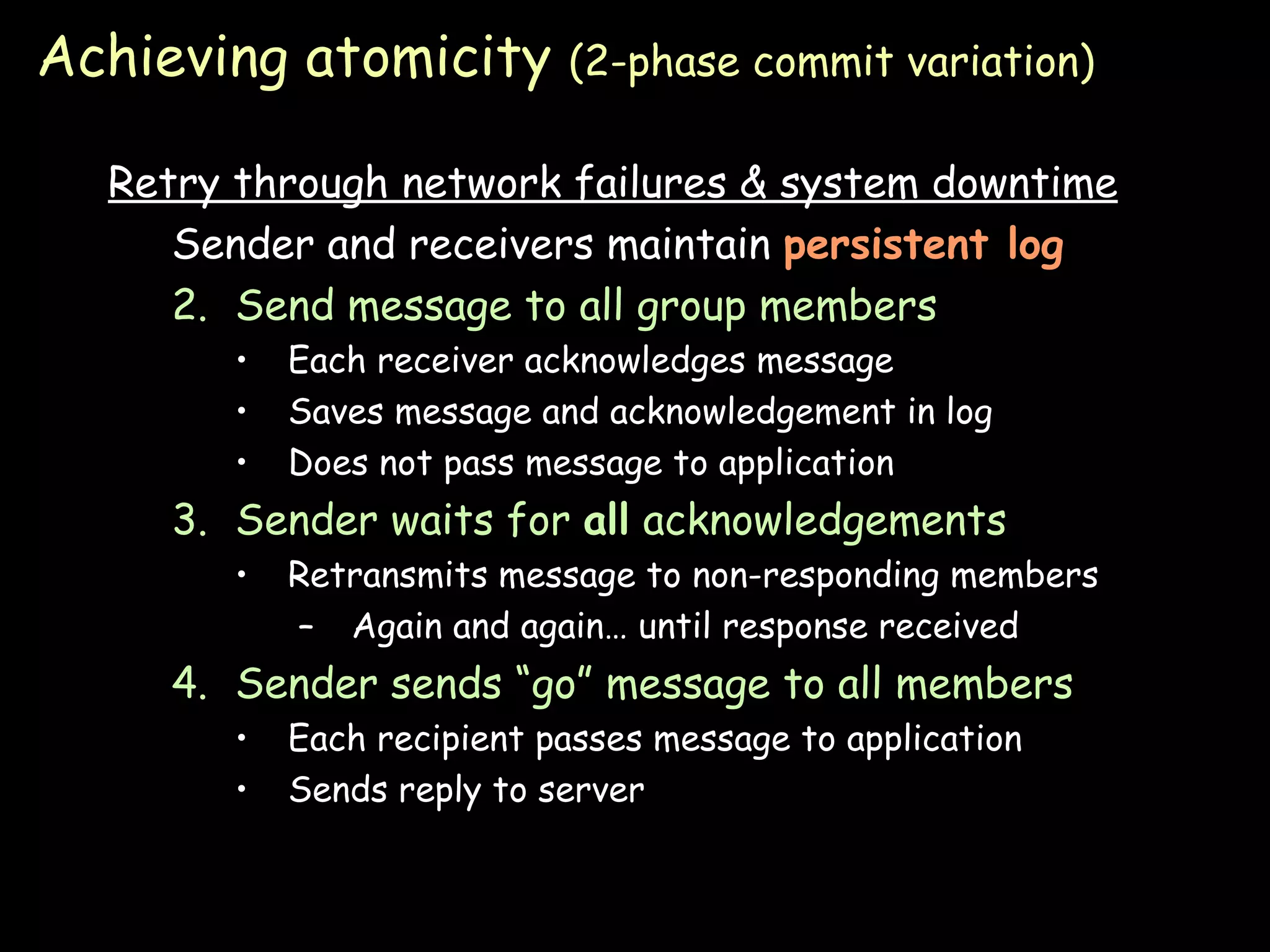 Achieving atomicity  (2-phase commit variation) Retry through network failures & system downtime Sender and receivers maintain  persistent log Send message to all group members Each receiver acknowledges message Saves message and acknowledgement in log Does not pass message to application Sender waits for  all  acknowledgements Retransmits message to non-responding members Again and again… until response received Sender sends “go” message to all members Each recipient passes message to application Sends reply to server 