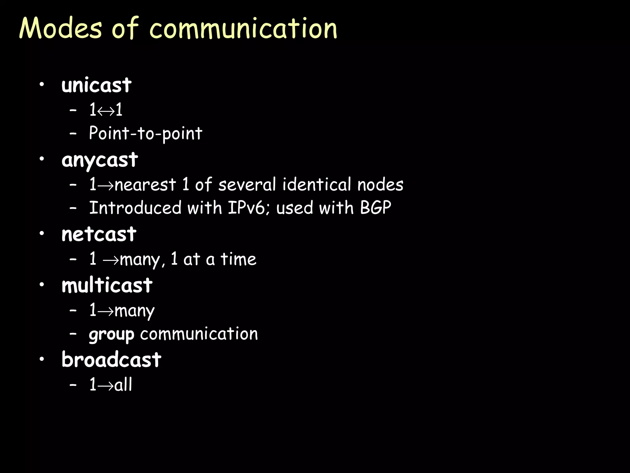 Modes of communication unicast 1  1 Point-to-point anycast 1  nearest 1 of several identical nodes Introduced with IPv6; used with BGP netcast 1   many, 1 at a time multicast 1  many group  communication broadcast 1  all 