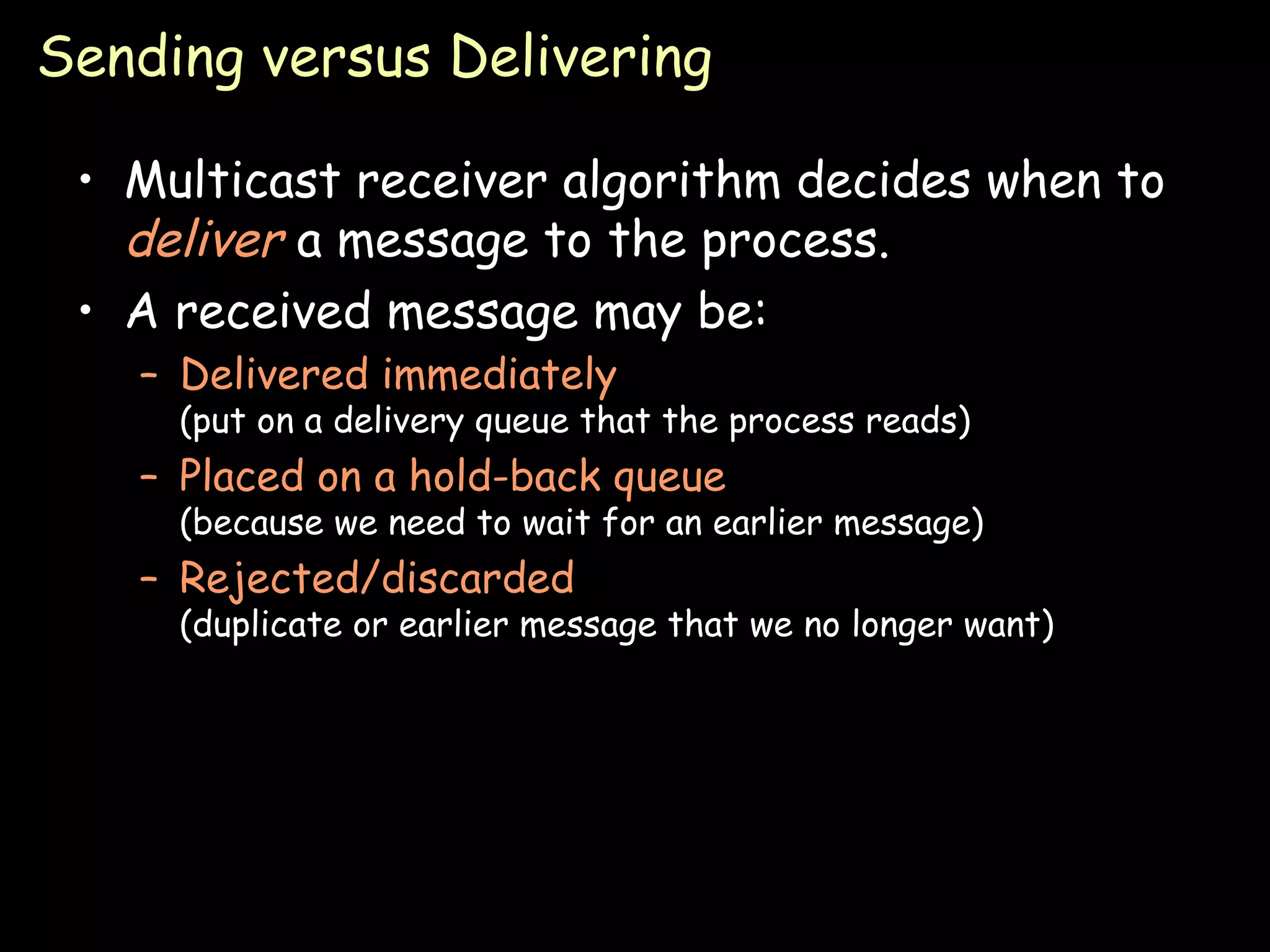 Sending versus Delivering Multicast receiver algorithm decides when to  deliver  a message to the process. A received message may be: Delivered immediately (put on a delivery queue that the process reads) Placed on a hold-back queue (because we need to wait for an earlier message) Rejected/discarded (duplicate or earlier message that we no longer want) 