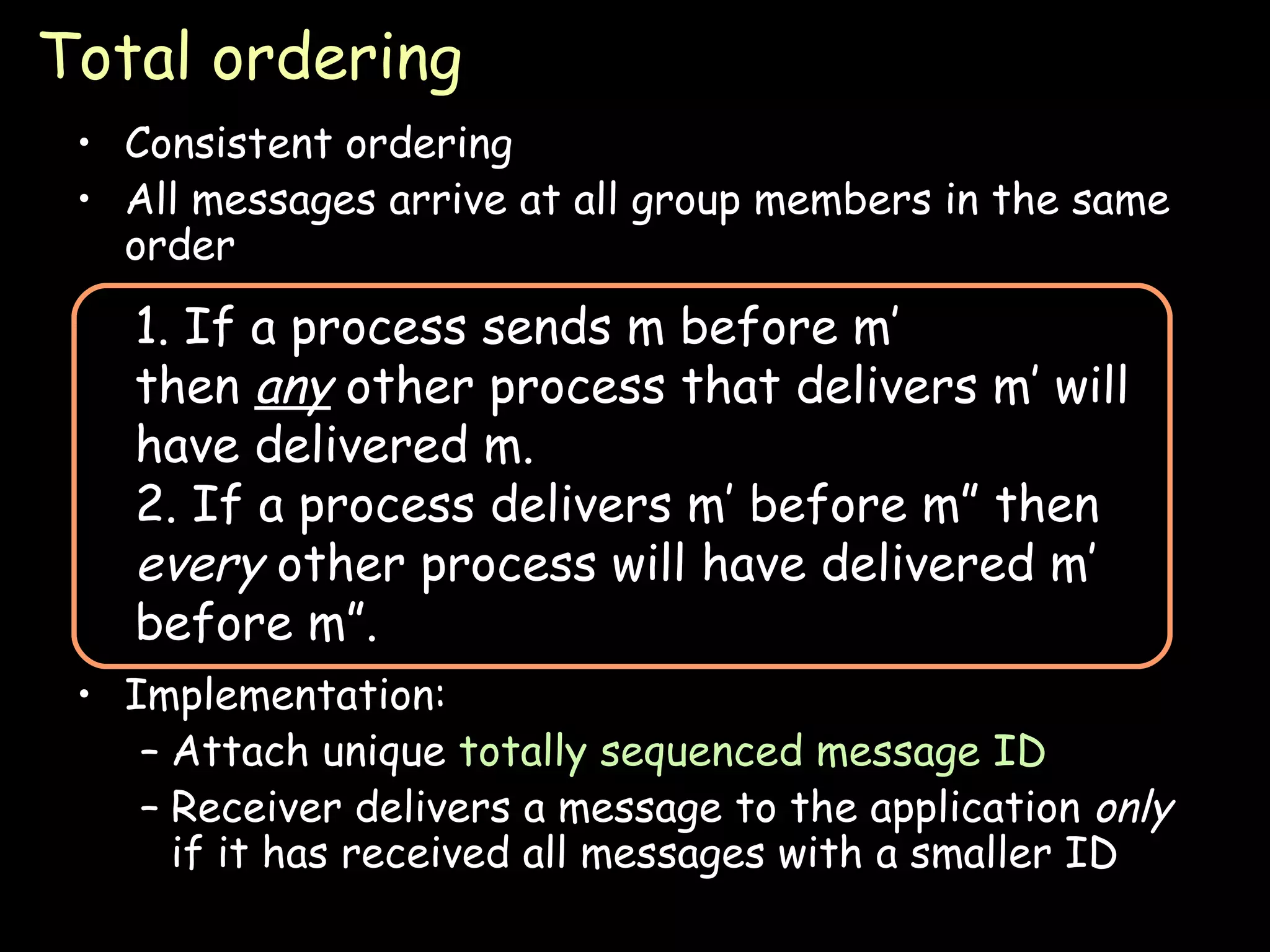 Total ordering Consistent ordering All messages arrive at all group members in the same order Implementation: Attach unique  totally sequenced message ID Receiver delivers a message to the application  only  if it has received all messages with a smaller ID 1. If a process sends m before m’ then  any  other process that delivers m’ will have delivered m. 2. If a process delivers m’ before m” then  every  other process will have delivered m’ before m”. 