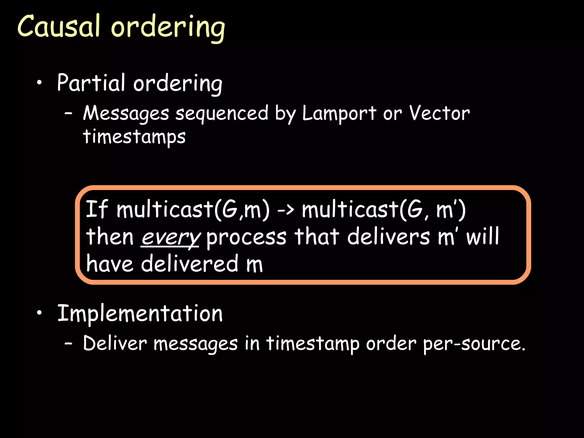 Causal ordering Partial ordering Messages sequenced by Lamport or Vector timestamps Implementation Deliver messages in timestamp order per-source. If multicast(G,m) -> multicast(G, m’) then  every  process that delivers m’ will have delivered m 