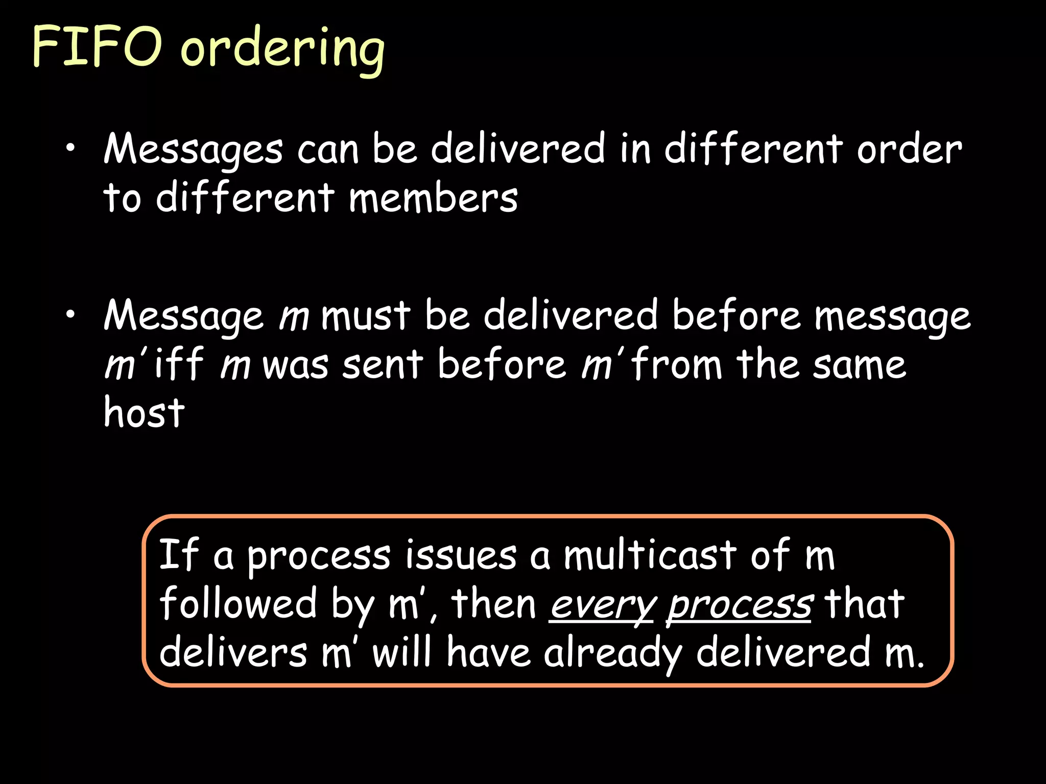 FIFO ordering Messages can be delivered in different order to different members Message  m  must be delivered before message  m’  iff  m  was sent before  m’  from the same host If a process issues a multicast of m followed by m’, then  every   process  that delivers m’ will have already delivered m. 