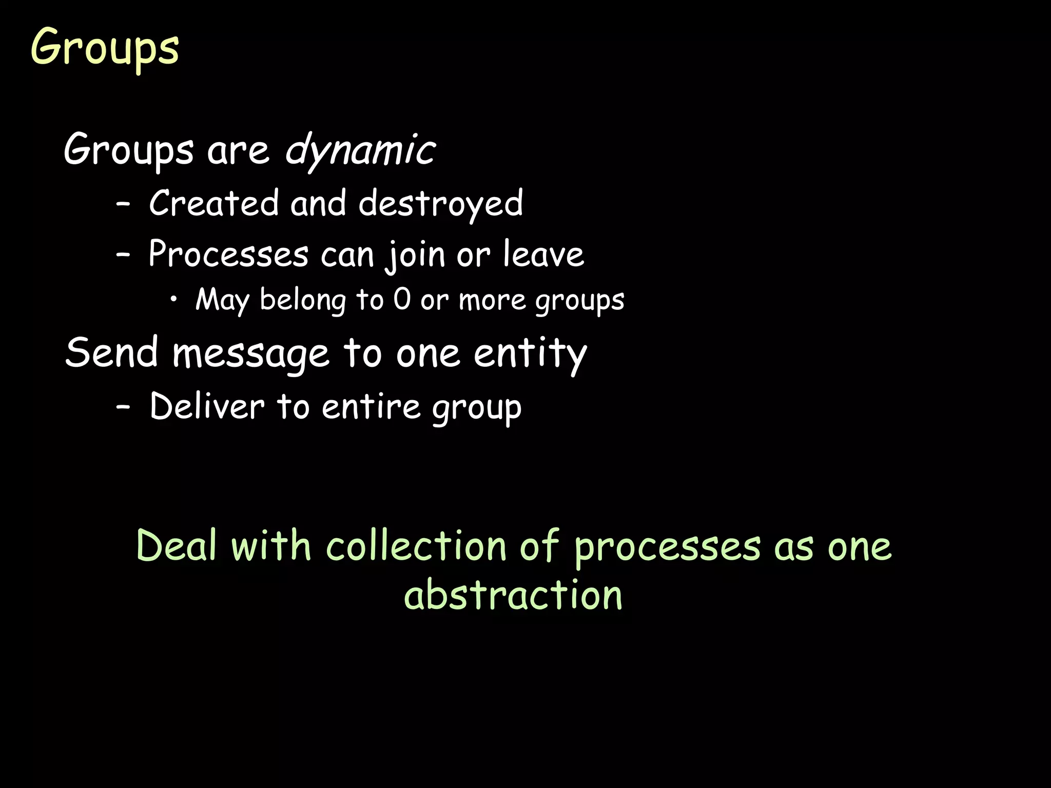 Groups Groups are  dynamic Created and destroyed Processes can join or leave May belong to 0 or more groups Send message to one entity Deliver to entire group Deal with collection of processes as one abstraction 