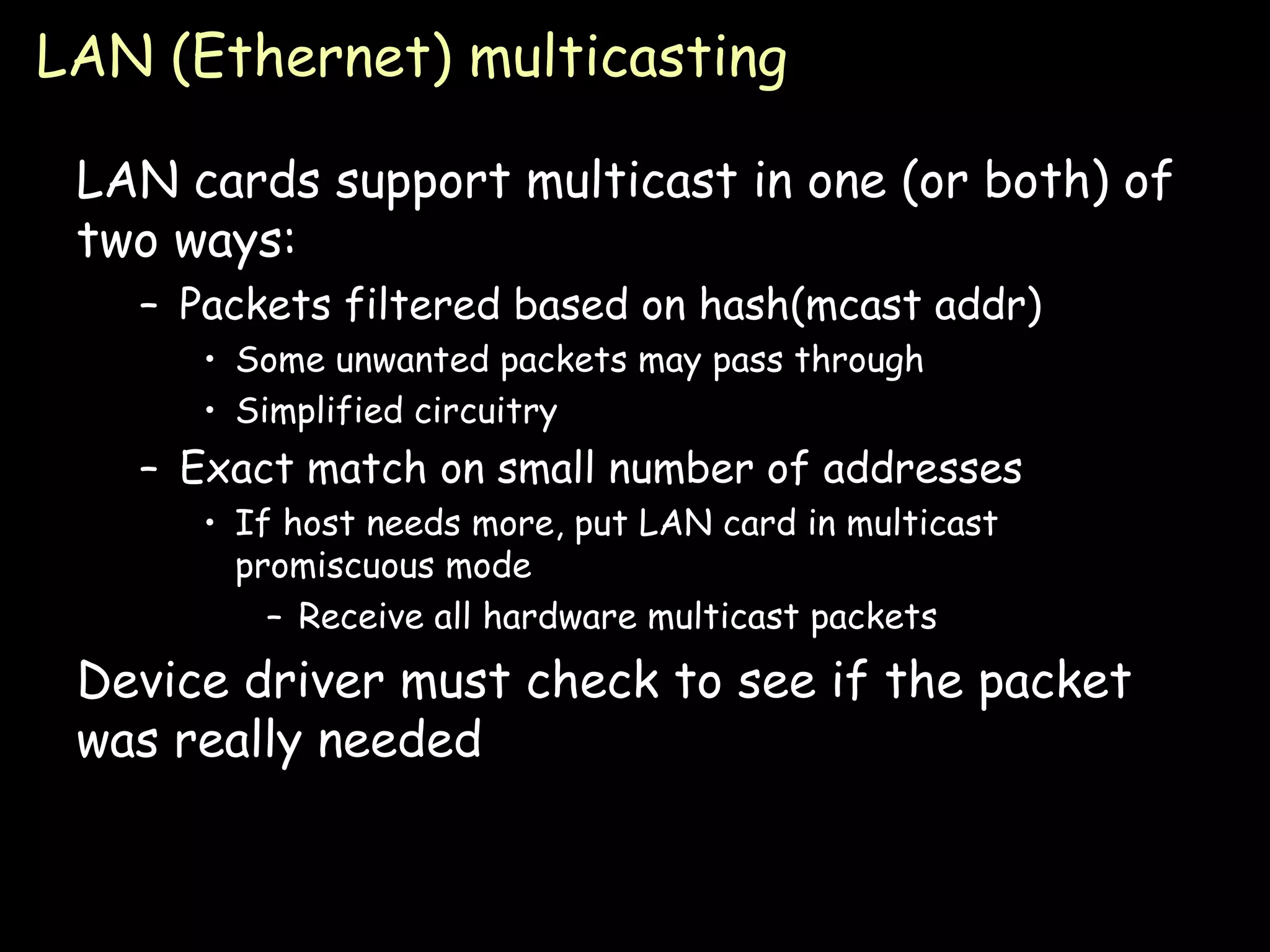 LAN (Ethernet) multicasting LAN cards support multicast in one (or both) of two ways: Packets filtered based on hash(mcast addr) Some unwanted packets may pass through Simplified circuitry Exact match on small number of addresses If host needs more, put LAN card in multicast promiscuous mode Receive all hardware multicast packets Device driver must check to see if the packet was really needed 