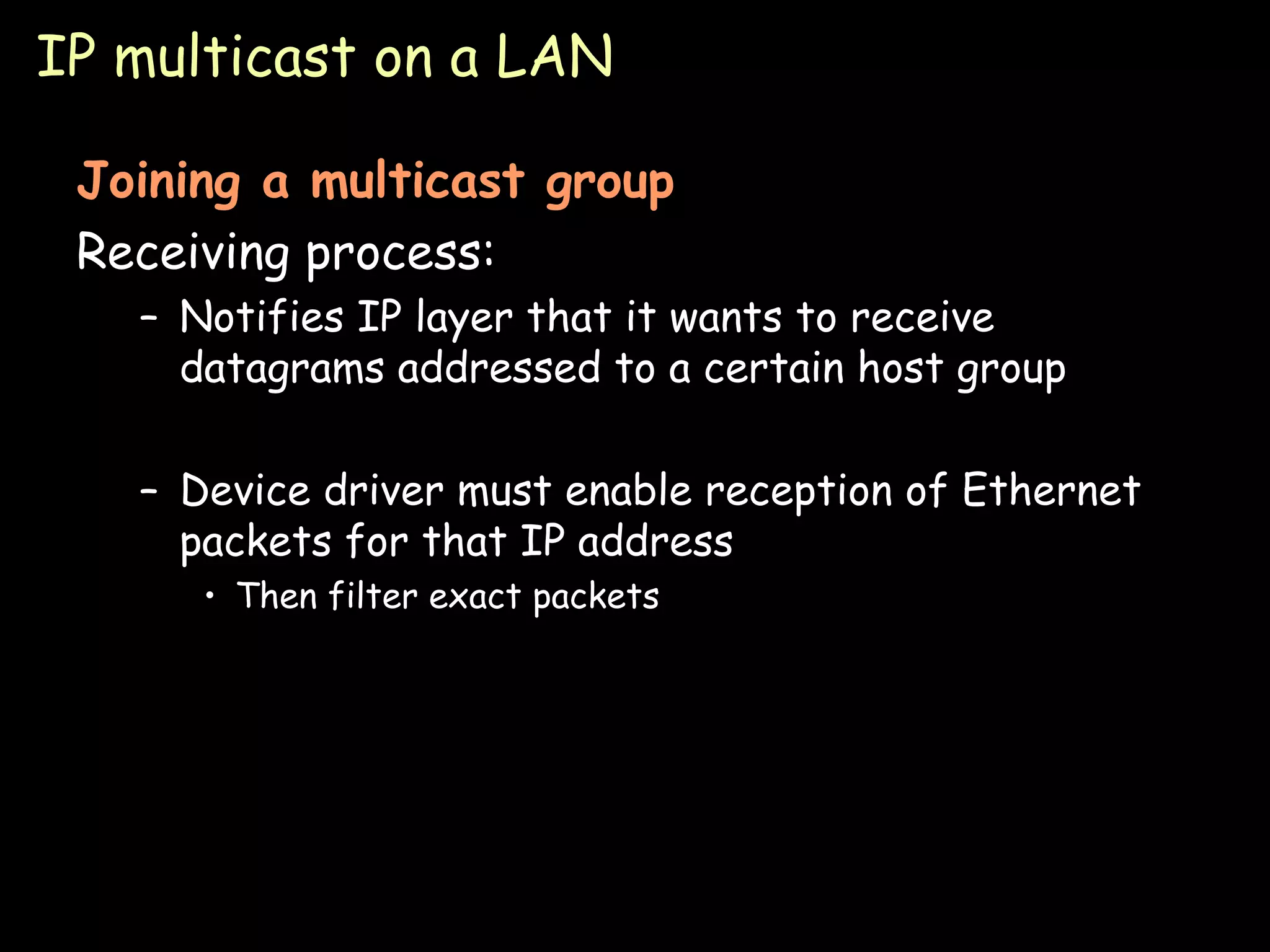 IP multicast on a LAN Joining a multicast group Receiving process: Notifies IP layer that it wants to receive datagrams addressed to a certain host group Device driver must enable reception of Ethernet packets for that IP address Then filter exact packets 