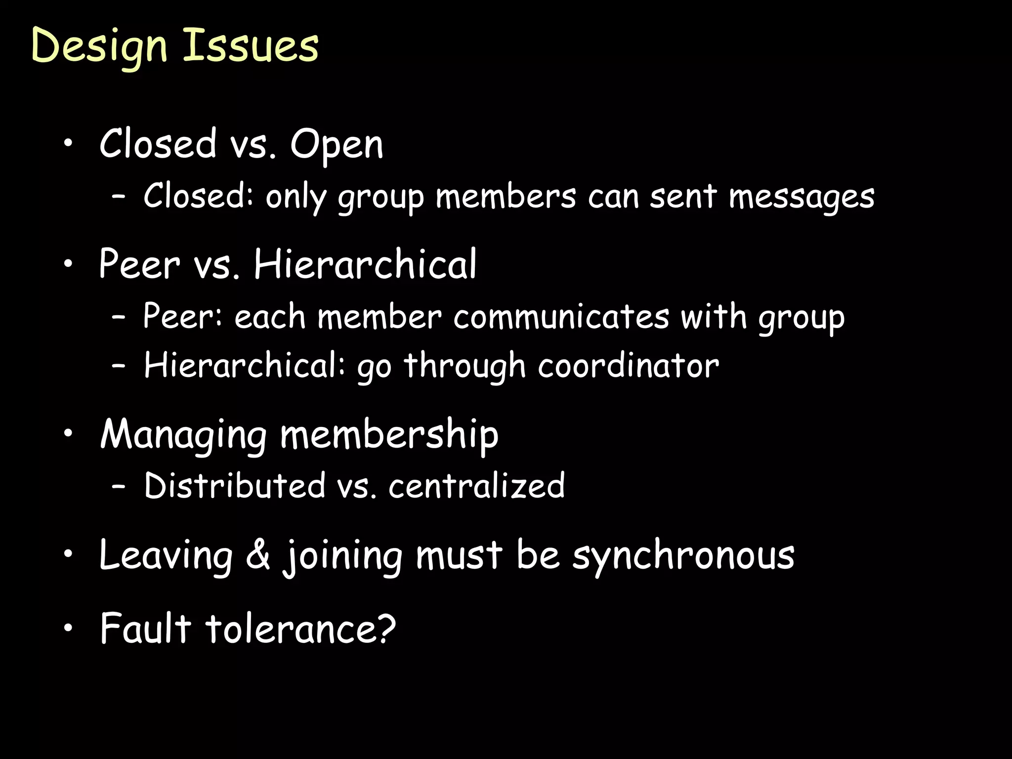 Design Issues Closed vs. Open Closed: only group members can sent messages Peer vs. Hierarchical Peer: each member communicates with group Hierarchical: go through coordinator Managing membership Distributed vs. centralized Leaving & joining must be synchronous Fault tolerance? 