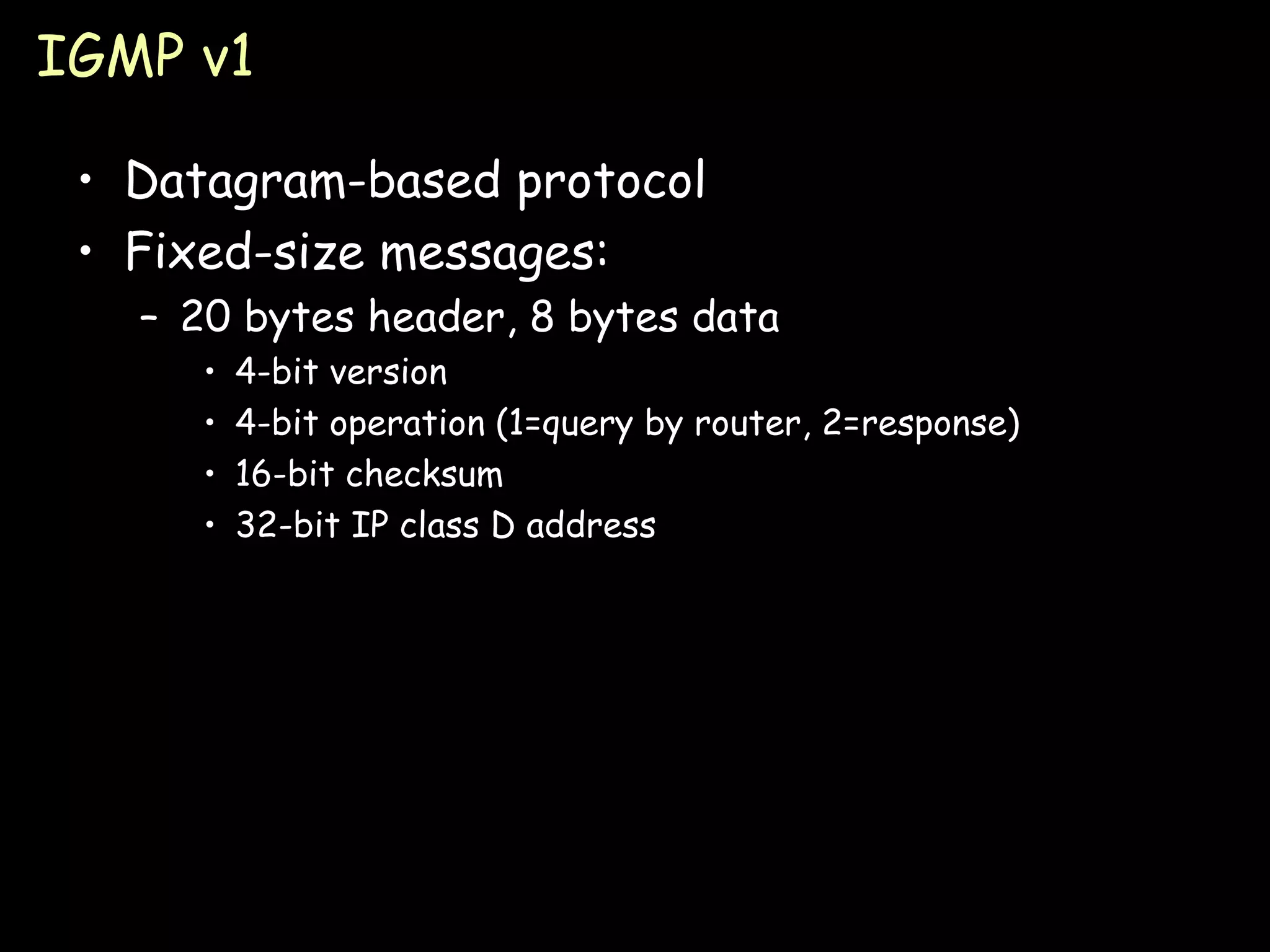 IGMP v1 Datagram-based protocol Fixed-size messages: 20 bytes header, 8 bytes data 4-bit version 4-bit operation (1=query by router, 2=response) 16-bit checksum 32-bit IP class D address 