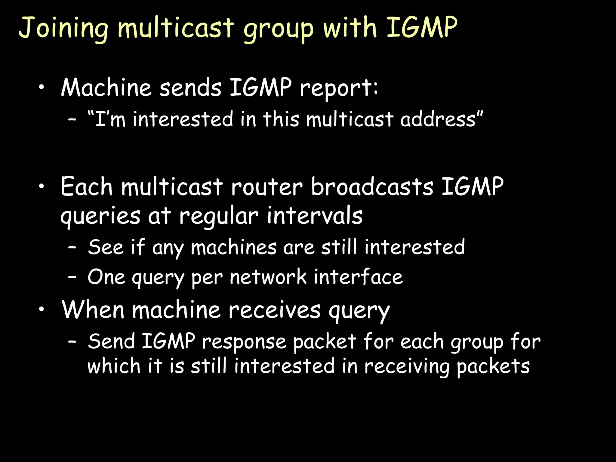 Joining multicast group with IGMP Machine sends IGMP report: “ I’m interested in this multicast address” Each multicast router broadcasts IGMP queries at regular intervals See if any machines are still interested One query per network interface When machine receives query Send IGMP response packet for each group for which it is still interested in receiving packets 