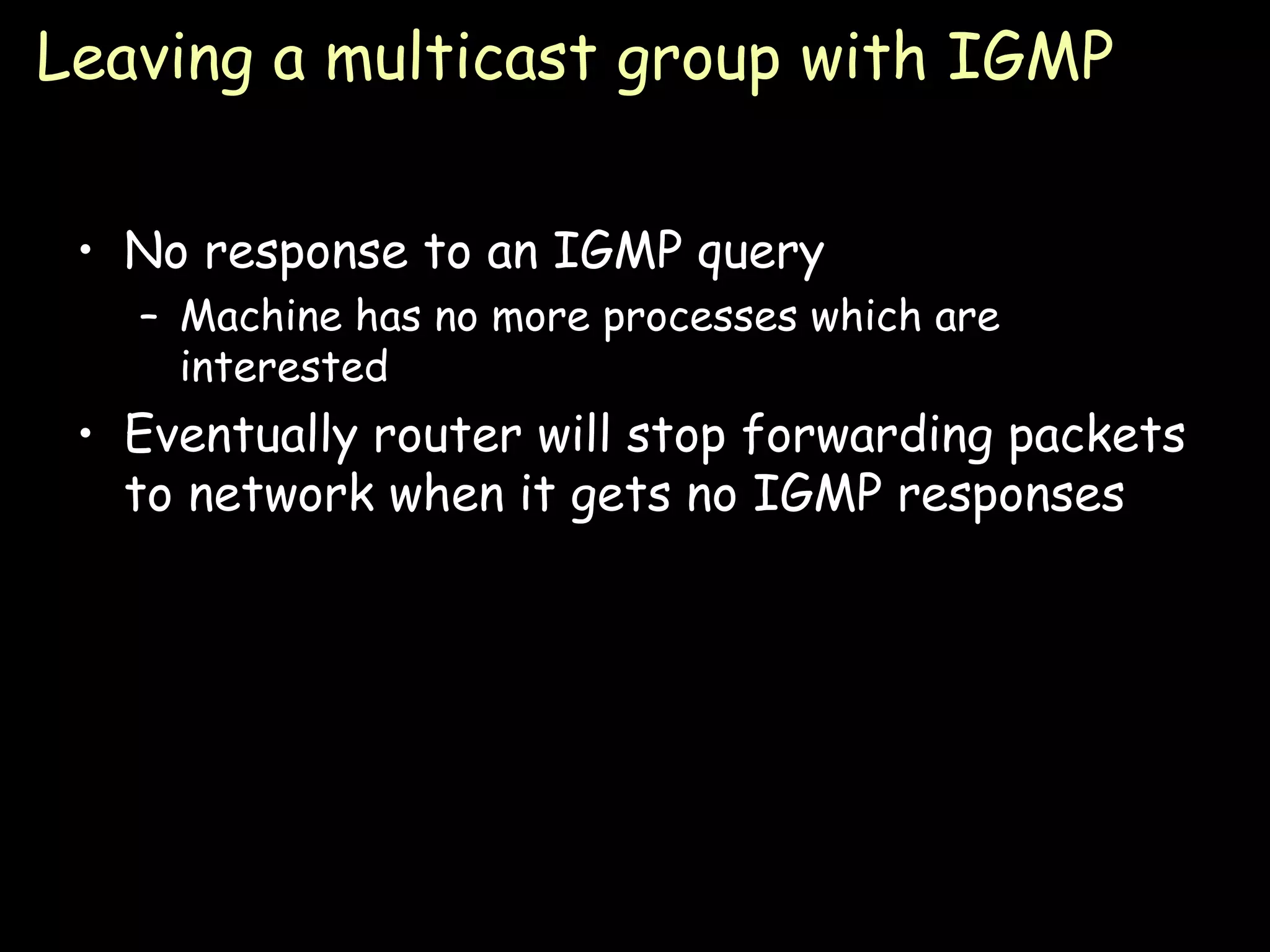 Leaving a multicast group with IGMP No response to an IGMP query Machine has no more processes which are interested Eventually router will stop forwarding packets to network when it gets no IGMP responses 