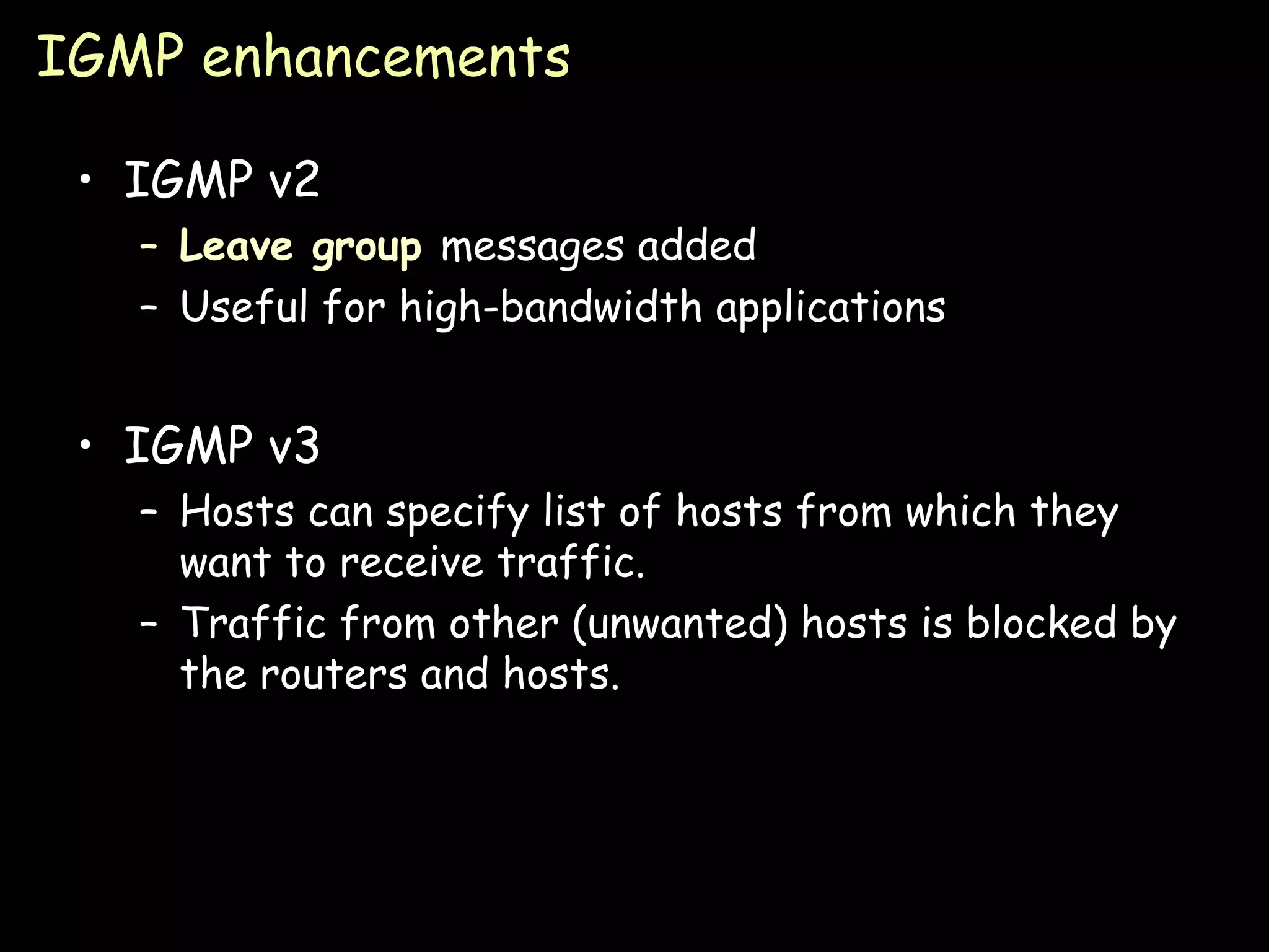 IGMP enhancements IGMP v2 Leave group  messages added Useful for high-bandwidth applications IGMP v3 Hosts can specify list of hosts from which they want to receive traffic. Traffic from other (unwanted) hosts is blocked by the routers and hosts. 