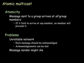 Atomic multicast Atomicity Message sent to a group arrives at  all  group members If it fails to arrive at  any  member, no member will process it. Problems Unreliable network Each message should be acknowledged Acknowledgements can be lost Message sender might die 