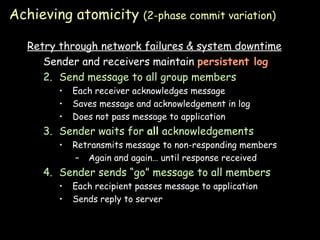 Achieving atomicity  (2-phase commit variation) Retry through network failures & system downtime Sender and receivers maintain  persistent log Send message to all group members Each receiver acknowledges message Saves message and acknowledgement in log Does not pass message to application Sender waits for  all  acknowledgements Retransmits message to non-responding members Again and again… until response received Sender sends “go” message to all members Each recipient passes message to application Sends reply to server 