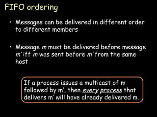 FIFO ordering Messages can be delivered in different order to different members Message  m  must be delivered before message  m’  iff  m  was sent before  m’  from the same host If a process issues a multicast of m followed by m’, then  every   process  that delivers m’ will have already delivered m. 