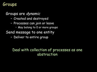 Groups Groups are  dynamic Created and destroyed Processes can join or leave May belong to 0 or more groups Send message to one entity Deliver to entire group Deal with collection of processes as one abstraction 
