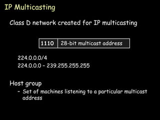 IP Multicasting Class D network created for IP multicasting 224.0.0.0/4 224.0.0.0 – 239.255.255.255 Host group Set of machines listening to a particular multicast address 1110 28-bit multicast address 