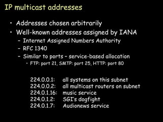 IP multicast addresses Addresses chosen arbitrarily Well-known addresses assigned by IANA Internet Assigned Numbers Authority RFC 1340 Similar to ports – service-based allocation FTP: port 21, SMTP: port 25, HTTP: port 80 224.0.0.1: all systems on this subnet 224.0.0.2: all multicast routers on subnet  224.0.1.16: music service 224.0.1.2: SGI’s dogfight 224.0.1.7: Audionews service 