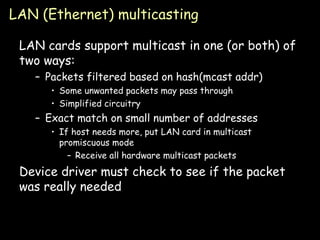 LAN (Ethernet) multicasting LAN cards support multicast in one (or both) of two ways: Packets filtered based on hash(mcast addr) Some unwanted packets may pass through Simplified circuitry Exact match on small number of addresses If host needs more, put LAN card in multicast promiscuous mode Receive all hardware multicast packets Device driver must check to see if the packet was really needed 