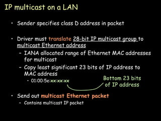 IP multicast on a LAN Sender specifies class D address in packet Driver must  translate  28-bit IP multicast group  to  multicast Ethernet address IANA allocated range of Ethernet MAC addresses for multicast Copy least significant 23 bits of IP address to MAC address 01:00:5e: xx : xx : xx Send out  multicast Ethernet packet Contains multicast IP packet Bottom 23 bits of IP address 