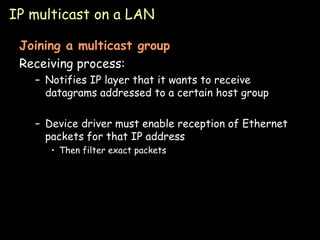 IP multicast on a LAN Joining a multicast group Receiving process: Notifies IP layer that it wants to receive datagrams addressed to a certain host group Device driver must enable reception of Ethernet packets for that IP address Then filter exact packets 