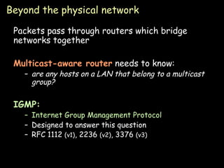 Beyond the physical network Packets pass through routers which bridge networks together Multicast-aware router   needs to know: are any hosts on a LAN that belong to a multicast group? IGMP: Internet Group Management Protocol Designed to answer this question RFC 1112  (v1) , 2236  (v2) , 3376  (v3) 