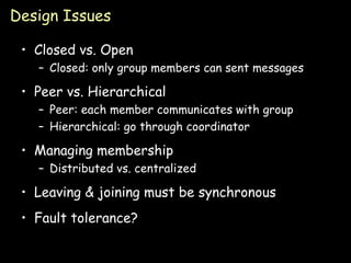 Design Issues Closed vs. Open Closed: only group members can sent messages Peer vs. Hierarchical Peer: each member communicates with group Hierarchical: go through coordinator Managing membership Distributed vs. centralized Leaving & joining must be synchronous Fault tolerance? 