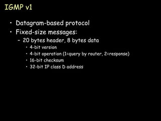 IGMP v1 Datagram-based protocol Fixed-size messages: 20 bytes header, 8 bytes data 4-bit version 4-bit operation (1=query by router, 2=response) 16-bit checksum 32-bit IP class D address 