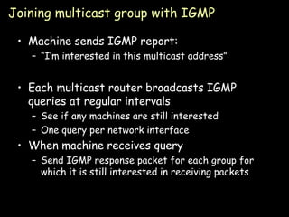 Joining multicast group with IGMP Machine sends IGMP report: “ I’m interested in this multicast address” Each multicast router broadcasts IGMP queries at regular intervals See if any machines are still interested One query per network interface When machine receives query Send IGMP response packet for each group for which it is still interested in receiving packets 