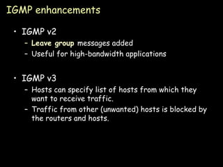 IGMP enhancements IGMP v2 Leave group  messages added Useful for high-bandwidth applications IGMP v3 Hosts can specify list of hosts from which they want to receive traffic. Traffic from other (unwanted) hosts is blocked by the routers and hosts. 