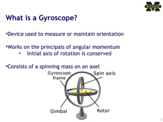 3
What is a Gyroscope?
•Device used to measure or maintain orientation
•Works on the principals of angular momentum
• Initial axis of rotation is conserved
•Consists of a spinning mass on an axel
 