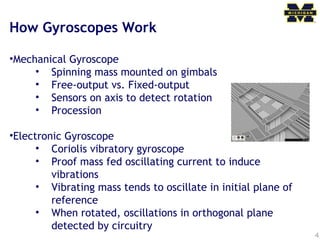 4
How Gyroscopes Work
•Mechanical Gyroscope
• Spinning mass mounted on gimbals
• Free-output vs. Fixed-output
• Sensors on axis to detect rotation
• Procession
•Electronic Gyroscope
• Coriolis vibratory gyroscope
• Proof mass fed oscillating current to induce
vibrations
• Vibrating mass tends to oscillate in initial plane of
reference
• When rotated, oscillations in orthogonal plane
detected by circuitry
 