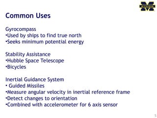 5
Common Uses
Gyrocompass
•Used by ships to find true north
•Seeks minimum potential energy
Stability Assistance
•Hubble Space Telescope
•Bicycles
Inertial Guidance System
• Guided Missiles
•Measure angular velocity in inertial reference frame
•Detect changes to orientation
•Combined with accelerometer for 6 axis sensor
 