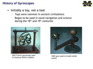 History of Gyroscopes
• Initially a toy, not a tool
– Tops were common in ancient civilizations
– Began to be used in naval navigation and science
during the 18th
and 19th
centuries
1852 French gyroscope used
to measure Earth’s rotation
1860 gyro used to model orbital
motion
 