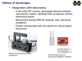 History of Gyroscopes
• Integration with electronics
– In the early 20th
century, gyroscopes became combine
with electric motors, allowing them to operate without
mechanical power
– Miniaturized during WWII for torpedo, ship, and plane
navigation
– Further miniaturized with the advent for silicon-based
electronics
WWII era bomb release control
mechanism Common $50 consumer
gyroscope available on Sparkfun
 