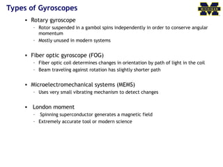 Types of Gyroscopes
• Rotary gyroscope
– Rotor suspended in a gambol spins independently in order to conserve angular
momentum
– Mostly unused in modern systems
• Fiber optic gyroscope (FOG)
– Fiber optic coil determines changes in orientation by path of light in the coil
– Beam traveling against rotation has slightly shorter path
• Microelectromechanical systems (MEMS)
– Uses very small vibrating mechanism to detect changes
• London moment
– Spinning superconductor generates a magnetic field
– Extremely accurate tool or modern science
 