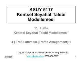 KSUY 5117
              Kentsel Seyahat Talebi
                  Modellemesi
                          11. Hafta
             Kentsel Seyahat Talebi Modellemesi:

        4 ) Trafik ataması (Traffic Assignment)-1


               Doç. Dr. Darçın AKIN, Gebze Yüksek Teknoloji Enstitüsü

06.05.2011               dakin@gyte.edu.tr, 0533-430-0997               1
 