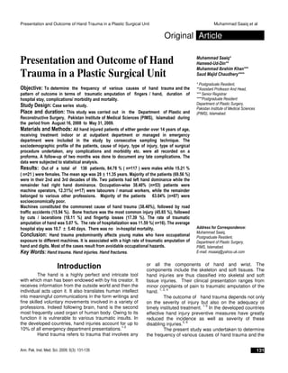 Presentation and Outcome of Hand Trauma in a Plastic Surgical Unit Muhammad Saaiq et al
Ann. Pak. Inst. Med. Sci. 2009; 5(3): 131-135 131
Original Article
Presentation and Outcome of Hand
Trauma in a Plastic Surgical Unit
Objective: To determine the frequency of various causes of hand trauma and the
pattern of outcome in terms of traumatic amputation of fingers / hand, duration of
hospital stay, complications/ morbidity and mortality.
Study Design: Case series study.
Place and duration: This study was carried out in the Department of Plastic and
Reconstructive Surgery, Pakistan Institute of Medical Sciences (PIMS), Islamabad during
the period from August 16, 2008 to May 31, 2009.
Materials and Methods: All hand injured patients of either gender over 14 years of age,
receiving treatment indoor or at outpatient department or managed in emergency
department were included in the study by consecutive sampling technique. The
sociodemographic profile of the patients, cause of injury, type of injury, type of surgical
procedure undertaken, any complications and morbidity etc. were all recorded on a
proforma. A follow-up of two months was done to document any late complications. The
data were subjected to statistical analysis.
Results: Out of a total of 138 patients, 84.78 % ( n=117 ) were males while 15.21 %
( n=21 ) were females. The mean age was 28 ±±±± 11.35 years. Majority of the patients (69.56 %)
were in their 2nd and 3rd decades of life. Two patients had left hand dominance while the
remainder had right hand dominance. Occupation-wise 38.40% (n=53) patients were
machine operators, 12.31%( n=17) were labourers / manual workers, while the remainder
belonged to various other professions. Majority of the patients 63.04% (n=87) were
socioeconomically poor.
Machines constituted the commonest cause of hand trauma (38.40%), followed by road
traffic accidents (15.94 %). Bone fracture was the most common injury (45.65 %), followed
by cuts / lacerations (18.11 %) and fingertip losses (17.39 %). The rate of traumatic
amputation of hand was 5.07 %. The rate of hospitalization was 11.59 %( n=16). The average
hospital stay was 10.7 ±±±± 5.40 days. There was no in-hospital mortality.
Conclusion: Hand trauma predominantly affects young males who have occupational
exposure to different machines. It is associated with a high rate of traumatic amputation of
hand and digits. Most of the cases result from avoidable occupational hazards.
Key Words: Hand trauma. Hand injuries. Hand fractures.
Muhammad Saaiq*
Hameed-Ud-Din**
Muhammad Ibrahim Khan***
Saud Majid Chaudhery****
* Postgraduate Resident,
**Assistant Professor And Head,
*** Senior Registrar
****Postgraduate Resident
Department of Plastic Surgery,
Pakistan Institute of Medical Sciences
(PIMS), Islamabad.
Address for Correspondence:
Muhammad Saaiq,
Postgraduate Resident,
Department of Plastic Surgery,
PIMS, Islamabad.
E-mail: msaaiq@yahoo.uk.com
Introduction
The hand is a highly perfect and intricate tool
with which man has been endowed with by his creator. It
receives information from the outside world and then the
individual acts upon it. It also translates human intellect
into meaningful communications in the form writings and
fine skilled voluntary movements involved in a variety of
professions. Indeed following brain, hand is the second
most frequently used organ of human body. Owing to its
function it is vulnerable to various traumatic insults. In
the developed countries, hand injuries account for up to
10% of all emergency department presentations.
1-3
Hand trauma refers to trauma that involves any
or all the components of hand and wrist. The
components include the skeleton and soft tissues. The
hand injuries are thus classified into skeletal and soft
tissue injuries. Their clinical presentation ranges from
minor complaints of pain to traumatic amputation of the
hand.
1, 2, 4
The outcome of hand trauma depends not only
on the severity of injury but also on the adequacy of
timely instituted treatment.
1-3
In the developed countries
effective hand injury preventive measures have greatly
reduced the incidence as well as severity of these
disabling injuries.
5, 6
The present study was undertaken to determine
the frequency of various causes of hand trauma and the
 