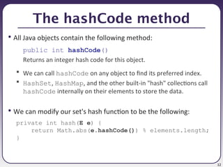 12
The hashCode method
• All Java objects contain the following method:
public int hashCode()
Returns an integer hash code for this object.
 We can call hashCode on any object to find its preferred index.
 HashSet, HashMap, and the other built-in "hash" collections call
hashCode internally on their elements to store the data.
• We can modify our set's hash function to be the following:
private int hash(E e) {
return Math.abs(e.hashCode()) % elements.length;
}
 