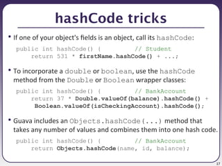 17
hashCode tricks
• If one of your object's fields is an object, call its hashCode:
public int hashCode() { // Student
return 531 * firstName.hashCode() + ...;
• To incorporate a double or boolean, use the hashCode
method from the Double or Boolean wrapper classes:
public int hashCode() { // BankAccount
return 37 * Double.valueOf(balance).hashCode() +
Boolean.valueOf(isCheckingAccount).hashCode();
• Guava includes an Objects.hashCode(...) method that
takes any number of values and combines them into one hash code.
public int hashCode() { // BankAccount
return Objects.hashCode(name, id, balance);
 
