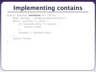 7
Implementing contains
public boolean contains(int value) {
Node current = elements[hash(value)];
while (current != null) {
if (current.data == value) {
return true;
}
current = current.next;
}
return false;
}
 
