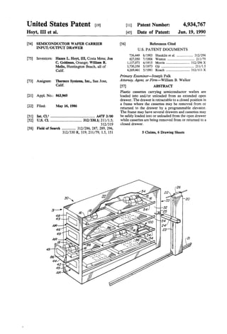 United States Patent [19]
Hoyt, III et al.
[54] SEMICONDUCfOR WAFER CARRIER
INPUT/OUTPUT DRAWER
[75] Inventors: Hazen L. Hoyt, III, Costa Mesa; Jon
C. Goldman, Orange; William R.
Mello, Huntington Beach, all of
Calif.
[73] Assignee: Thermco Systems, Inc., San Jose,
Calif.
[21] Appl. No.: 863,960
[22] Filed: May 16, 1986
[51] Int. a.s ................................................ A47F 3/00
[52] u.s. a ................................... 312/330.1; 21111.5;
312/319
[58] Field of Search ............... 312/286, 287, 289, 296,
312/330 R, 319; 211/79, 1.5, 151
[56]
[11] Patent Number:
[45] Date of Patent:
References Cited
4,934,767
Jun. 19, 1990
U.S. PATENT DOCUMENTS
736,449 8/1903 Shanklin et al. .................... 312/296
827,050 7/1906 Weston ................................. 211/79
1,137,073 4/1915 Morris ............................. 312/296 X
3,730,358 5/1973 Oji ........................................ 211/1.5
4,269,461 5/1981 Roach ............................. 312/111 X
Primary Examiner-Joseph Falk
Attorney, Agent, or Firm-William B. Walker
[57] ABSTRACf
Plastic cassettes carrying semiconductor wafers are
loaded into and/or unloaded from an extended open
drawer. The drawer is retractable to a closed position in
a frame where the cassettes may be removed from or
returned to the drawer by a programmable elevator.
The frame may have several drawers and cassettes may
be safely loaded into or unloaded from the open drawer
while cassettes are being removed from or returned to a
closed drawer.
5 Qaims, 6 Drawing Sheets
 
