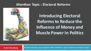 Introducing Electoral
Reforms to Reduce the
Influence of Money and
Muscle Power In Politics
Manthan Topic : Electoral Reforms
Team Heisenberg Nishank Varshney, Ayush Agrawal, Neeti Pokharna, Ayushi Varshney, Himanshu Tyagi
 