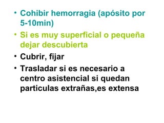 • Cohibir hemorragia (apósito por
5-10min)
• Si es muy superficial o pequeña
dejar descubierta
• Cubrir, fijar
• Trasladar si es necesario a
centro asistencial si quedan
particulas extrañas,es extensa
 