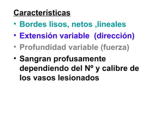 Características
• Bordes lisos, netos ,lineales
• Extensión variable (dirección)
• Profundidad variable (fuerza)
• Sangran profusamente
dependiendo del Nº y calibre de
los vasos lesionados
 