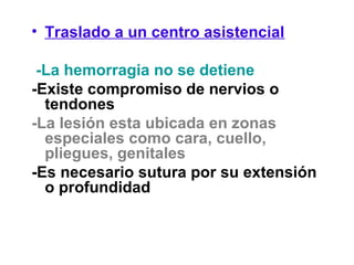 • Traslado a un centro asistencial
-La hemorragia no se detiene
-Existe compromiso de nervios o
tendones
-La lesión esta ubicada en zonas
especiales como cara, cuello,
pliegues, genitales
-Es necesario sutura por su extensión
o profundidad
 