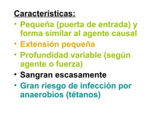 Características:
• Pequeña (puerta de entrada) y
forma similar al agente causal
• Extensión pequeña
• Profundidad variable (según
agente o fuerza)
• Sangran escasamente
• Gran riesgo de infección por
anaerobios (tétanos)
 