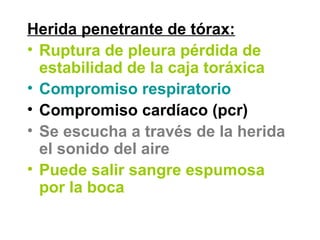 Herida penetrante de tórax:
• Ruptura de pleura pérdida de
estabilidad de la caja toráxica
• Compromiso respiratorio
• Compromiso cardíaco (pcr)
• Se escucha a través de la herida
el sonido del aire
• Puede salir sangre espumosa
por la boca
 