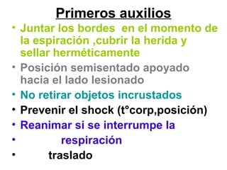 Primeros auxilios
• Juntar los bordes en el momento de
la espiración ,cubrir la herida y
sellar herméticamente
• Posición semisentado apoyado
hacia el lado lesionado
• No retirar objetos incrustados
• Prevenir el shock (t°corp,posición)
• Reanimar si se interrumpe la
• respiración
• traslado
 