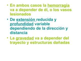 • En ambos casos la hemorragia
va a depender de él, o los vasos
lesionados
• De extensión reducida y
profundidad variable
dependiendo de la dirección y
distancia
• La gravedad va a depender del
trayecto y estructuras dañadas
 